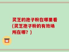 灵芝的孢子粉在哪里看(灵芝孢子粉的有效场所在哪？)