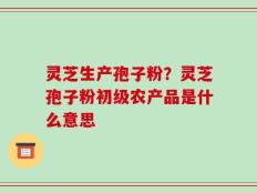 灵芝生产孢子粉？灵芝孢子粉初级农产品是什么意思