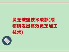 灵芝破壁技术成都(成都研发出高效灵芝加工技术)