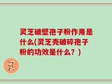 灵芝破壁孢子粉作用是什么(灵芝壳破碎孢子粉的功效是什么？)