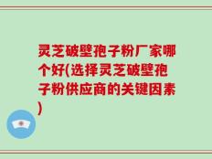 灵芝破壁孢子粉厂家哪个好(选择灵芝破壁孢子粉供应商的关键因素)