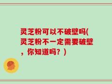 灵芝粉可以不破壁吗(灵芝粉不一定需要破壁，你知道吗？)
