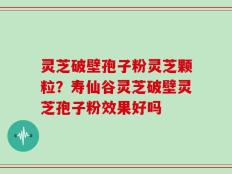 灵芝破壁孢子粉灵芝颗粒？寿仙谷灵芝破壁灵芝孢子粉效果好吗