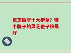 灵芝破壁十大榜单？哪个牌子的灵芝孢子粉最好
