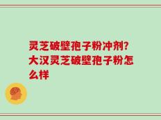 灵芝破壁孢子粉冲剂？大汉灵芝破壁孢子粉怎么样