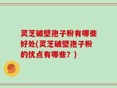 灵芝破壁孢子粉有哪些好处(灵芝破壁孢子粉的优点有哪些？)