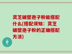 灵芝破壁孢子粉能搭配什么(搭配须知：灵芝破壁孢子粉的正确搭配方法)