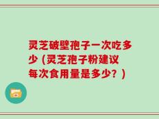 灵芝破壁孢子一次吃多少 (灵芝孢子粉建议每次食用量是多少？)