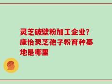 灵芝破壁粉加工企业？康怡灵芝孢子粉育种基地是哪里