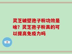 灵芝破壁孢子粉功效是啥？灵芝孢子粉真的可以提高免疫力吗