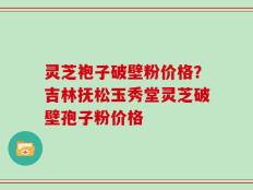 灵芝袍子破壁粉价格？吉林抚松玉秀堂灵芝破壁孢子粉价格