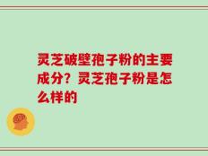 灵芝破壁孢子粉的主要成分？灵芝孢子粉是怎么样的
