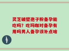 灵芝破壁孢子粉备孕能吃吗？吃玛咖对备孕有用吗男人备孕该补点啥