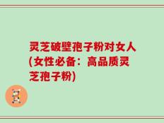 灵芝破壁孢子粉对女人(女性必备：高品质灵芝孢子粉)