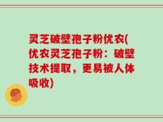 灵芝破壁孢子粉优农(优农灵芝孢子粉：破壁技术提取，更易被人体吸收)