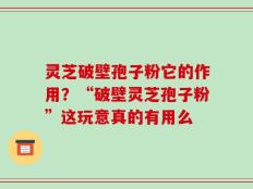 灵芝破壁孢子粉它的作用？“破壁灵芝孢子粉”这玩意真的有用么