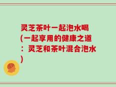 灵芝茶叶一起泡水喝 (一起享用的健康之道：灵芝和茶叶混合泡水)