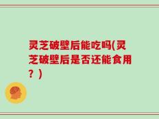 灵芝破壁后能吃吗(灵芝破壁后是否还能食用？)