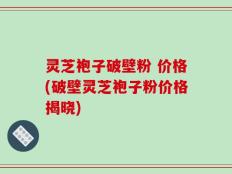 灵芝袍子破壁粉 价格(破壁灵芝袍子粉价格揭晓)