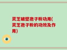 灵芝破壁孢子粉功用(灵芝孢子粉的功效及作用)