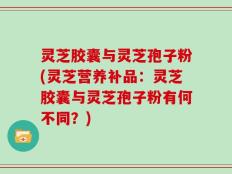 灵芝胶囊与灵芝孢子粉(灵芝营养补品：灵芝胶囊与灵芝孢子粉有何不同？)