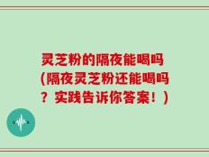 灵芝粉的隔夜能喝吗 (隔夜灵芝粉还能喝吗？实践告诉你答案！)