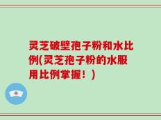 灵芝破壁孢子粉和水比例(灵芝孢子粉的水服用比例掌握！)