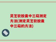灵芝软胶囊中三萜测定方法(测定灵芝软胶囊中三萜的方法)