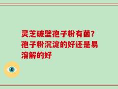 灵芝破壁孢子粉有菌？孢子粉沉淀的好还是易溶解的好