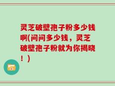 灵芝破壁孢子粉多少钱啊(问问多少钱，灵芝破壁孢子粉就为你揭晓！)