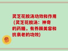 灵芝花胶汤功效和作用 (灵芝花胶汤：神奇的药膳，有养颜美容和抗衰老的功效)