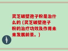 灵芝破壁孢子粉是治什么的 (灵芝破壁孢子粉的治疗功效及作用未来发展前景。)