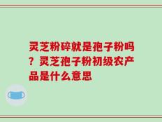灵芝粉碎就是孢子粉吗？灵芝孢子粉初级农产品是什么意思