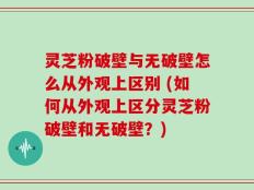 灵芝粉破壁与无破壁怎么从外观上区别 (如何从外观上区分灵芝粉破壁和无破壁？)