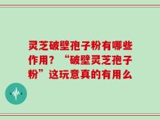 灵芝破壁孢子粉有哪些作用？“破壁灵芝孢子粉”这玩意真的有用么