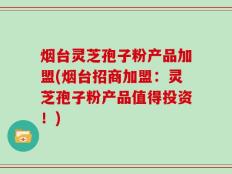 烟台灵芝孢子粉产品加盟(烟台招商加盟：灵芝孢子粉产品值得投资！)