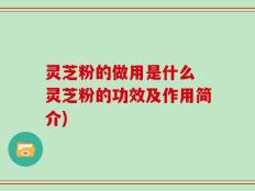 灵芝粉的做用是什么 灵芝粉的功效及作用简介)