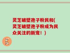 灵芝破壁孢子粉民和(灵芝破壁孢子粉成为民众关注的新宠！)