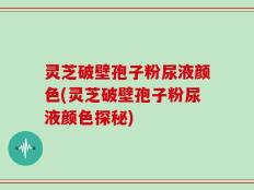 灵芝破壁孢子粉尿液颜色(灵芝破壁孢子粉尿液颜色探秘)