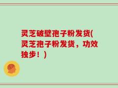 灵芝破壁孢子粉发货(灵芝孢子粉发货，功效独步！)