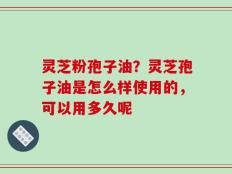 灵芝粉孢子油？灵芝孢子油是怎么样使用的，可以用多久呢