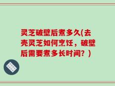 灵芝破壁后煮多久(去壳灵芝如何烹饪，破壁后需要煮多长时间？)