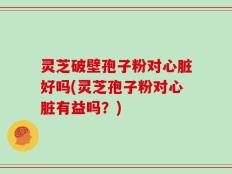 灵芝破壁孢子粉对心脏好吗(灵芝孢子粉对心脏有益吗？)