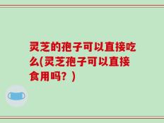 灵芝的孢子可以直接吃么(灵芝孢子可以直接食用吗？)