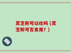 灵芝粉可以吃吗 (灵芝粉可否食用？)