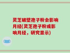 灵芝破壁孢子粉会影响月经(灵芝孢子粉或影响月经，研究显示)