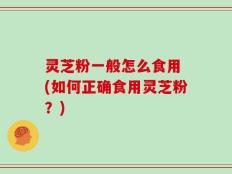 灵芝粉一般怎么食用 (如何正确食用灵芝粉？)
