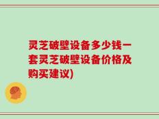 灵芝破壁设备多少钱一套灵芝破壁设备价格及购买建议)