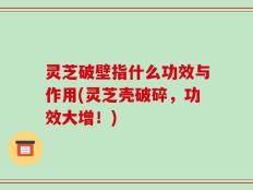 灵芝破壁指什么功效与作用(灵芝壳破碎，功效大增！)