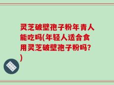 灵芝破壁孢子粉年青人能吃吗(年轻人适合食用灵芝破壁孢子粉吗？)